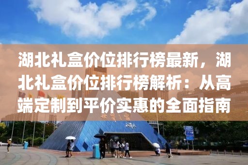 湖北禮盒價(jià)位排行榜最新，湖北禮盒價(jià)位排行榜解析：從高端定制到平價(jià)實(shí)惠的全面指南