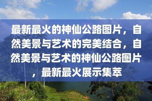 最新最火的神仙公路圖片，自然美景與藝術(shù)的完美結(jié)合，自然美景與藝術(shù)的神仙公路圖片，最新最火展示集萃