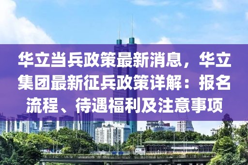 華立當(dāng)兵政策最新消息，華立集團(tuán)最新征兵政策詳解：報(bào)名流程、待遇福利及注意事項(xiàng)