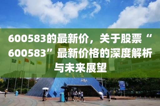 600583的最新價(jià)，關(guān)于股票“600583”最新價(jià)格的深度解析與未來(lái)展望