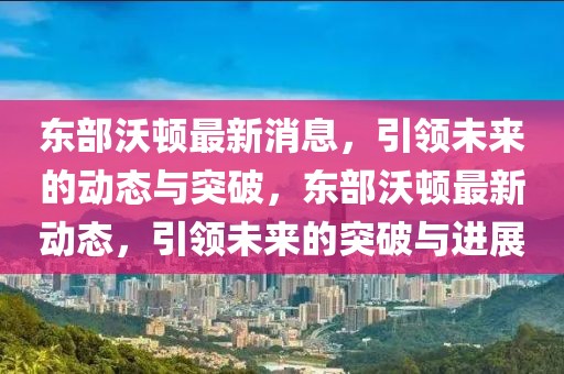 東部沃頓最新消息，引領未來的動態(tài)與突破，東部沃頓最新動態(tài)，引領未來的突破與進展