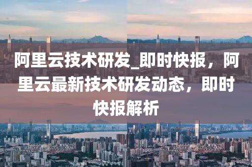 阿里云技術(shù)研發(fā)_即時(shí)快報(bào)，阿里云最新技術(shù)研發(fā)動(dòng)態(tài)，即時(shí)快報(bào)解析