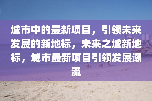 城市中的最新項(xiàng)目，引領(lǐng)未來發(fā)展的新地標(biāo)，未來之城新地標(biāo)，城市最新項(xiàng)目引領(lǐng)發(fā)展潮流
