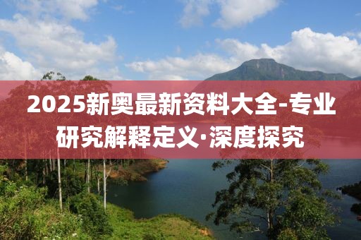 2025新奧最新資料大全-專業(yè)研究解釋定義·深度探究