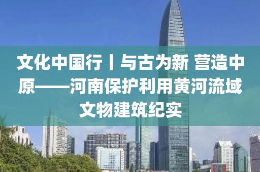 文化中國(guó)行丨與古為新 營(yíng)造中原——河南保護(hù)利用黃河流域文物建筑紀(jì)實(shí)