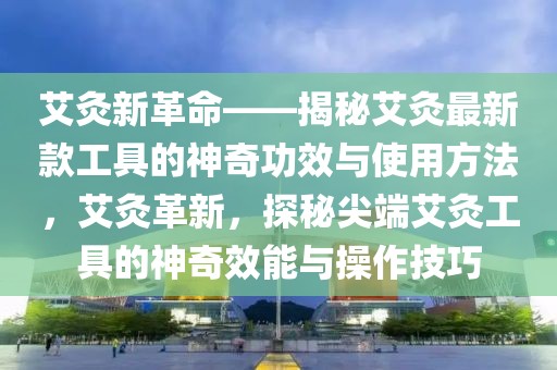 艾灸新革命——揭秘艾灸最新款工具的神奇功效與使用方法，艾灸革新，探秘尖端艾灸工具的神奇效能與操作技巧