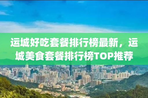 運(yùn)城好吃套餐排行榜最新，運(yùn)城美食套餐排行榜TOP推薦