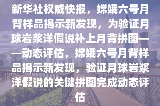 新華社權(quán)威快報(bào)，嫦娥六號(hào)月背樣品揭示新發(fā)現(xiàn)，為驗(yàn)證月球巖漿洋假說補(bǔ)上月背拼圖——?jiǎng)討B(tài)評(píng)估，嫦娥六號(hào)月背樣品揭示新發(fā)現(xiàn)，驗(yàn)證月球巖漿洋假說的關(guān)鍵拼圖完成動(dòng)態(tài)評(píng)估