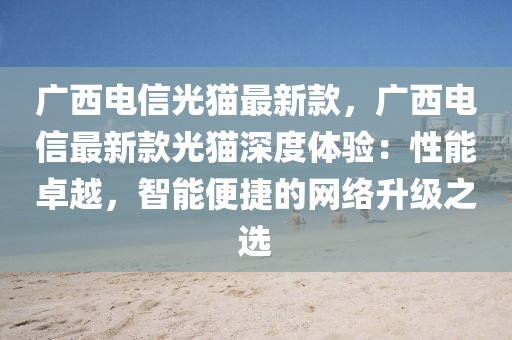 廣西電信光貓最新款，廣西電信最新款光貓深度體驗(yàn)：性能卓越，智能便捷的網(wǎng)絡(luò)升級(jí)之選