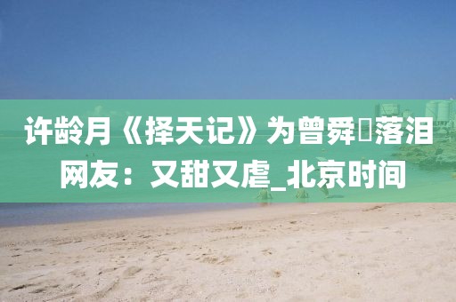 許齡月《擇天記》為曾舜晞落淚 網(wǎng)友：又甜又虐_北京時(shí)間