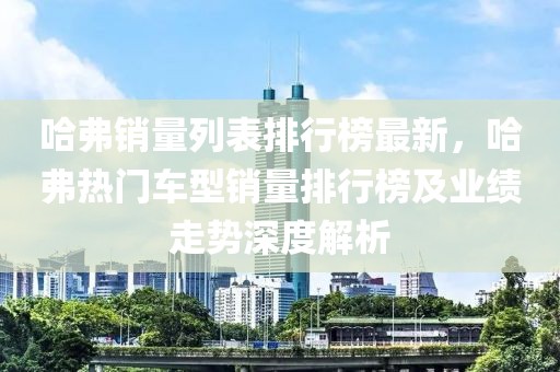 哈弗銷量列表排行榜最新，哈弗熱門車型銷量排行榜及業(yè)績走勢深度解析