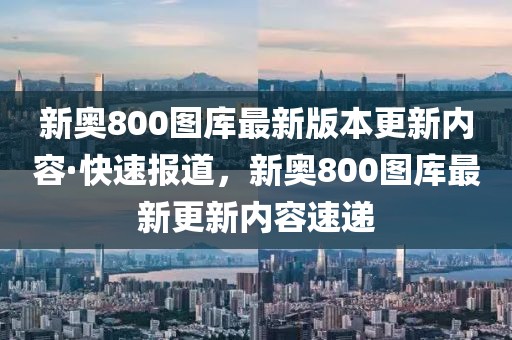 新奧800圖庫最新版本更新內(nèi)容·快速報(bào)道，新奧800圖庫最新更新內(nèi)容速遞