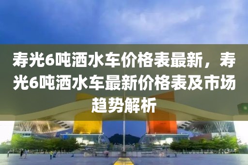 壽光6噸灑水車價(jià)格表最新，壽光6噸灑水車最新價(jià)格表及市場(chǎng)趨勢(shì)解析