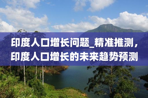 印度人口增長問題_精準推測，印度人口增長的未來趨勢預測