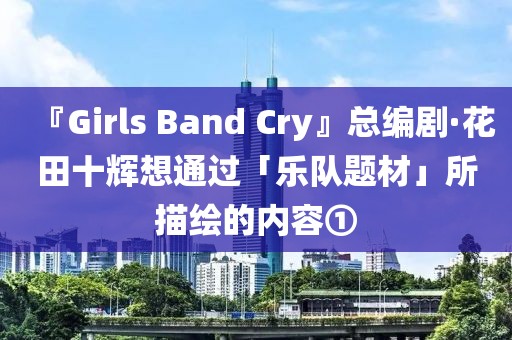 『Girls Band Cry』總編劇·花田十輝想通過「樂隊題材」所描繪的內(nèi)容①