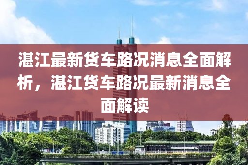 湛江最新貨車路況消息全面解析，湛江貨車路況最新消息全面解讀