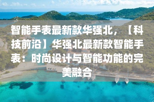 智能手表最新款華強北，【科技前沿】華強北最新款智能手表：時尚設計與智能功能的完美融合