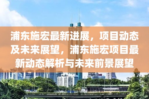 浦東施宏最新進(jìn)展，項(xiàng)目動(dòng)態(tài)及未來(lái)展望，浦東施宏項(xiàng)目最新動(dòng)態(tài)解析與未來(lái)前景展望