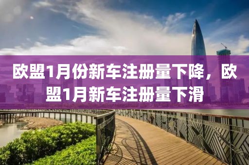 歐盟1月份新車注冊量下降，歐盟1月新車注冊量下滑