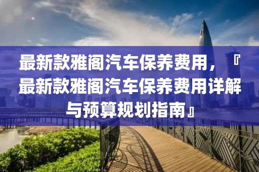最新款雅閣汽車保養(yǎng)費(fèi)用，『最新款雅閣汽車保養(yǎng)費(fèi)用詳解與預(yù)算規(guī)劃指南』