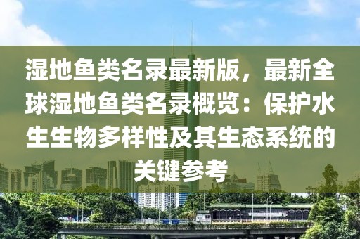 濕地魚類名錄最新版，最新全球濕地魚類名錄概覽：保護水生生物多樣性及其生態(tài)系統(tǒng)的關(guān)鍵參考