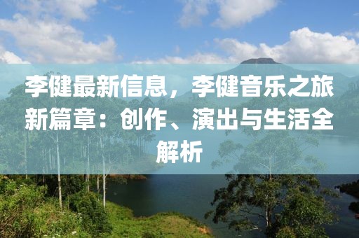 李健最新信息，李健音樂(lè)之旅新篇章：創(chuàng)作、演出與生活全解析