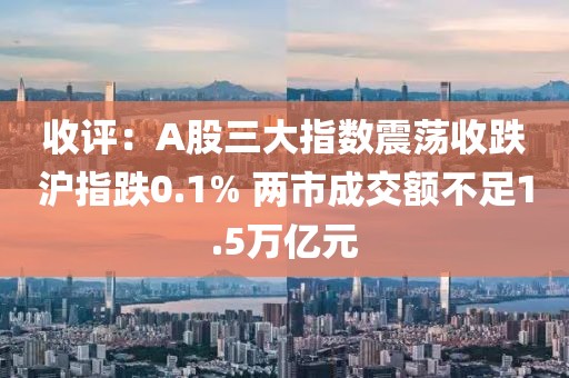 收評：A股三大指數(shù)震蕩收跌滬指跌0.1% 兩市成交額不足1.5萬億元