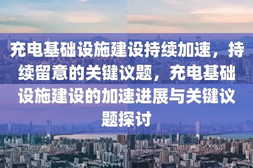充電基礎(chǔ)設(shè)施建設(shè)持續(xù)加速，持續(xù)留意的關(guān)鍵議題，充電基礎(chǔ)設(shè)施建設(shè)的加速進(jìn)展與關(guān)鍵議題探討