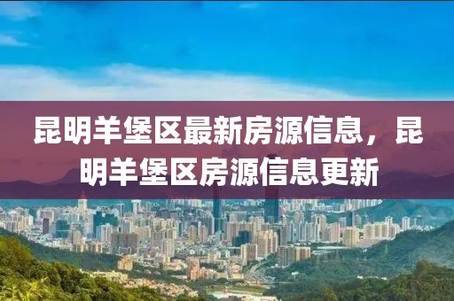 昆明羊堡區(qū)最新房源信息，昆明羊堡區(qū)房源信息更新