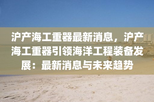 滬產海工重器最新消息，滬產海工重器引領海洋工程裝備發(fā)展：最新消息與未來趨勢