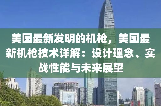 美國最新發(fā)明的機(jī)槍，美國最新機(jī)槍技術(shù)詳解：設(shè)計理念、實戰(zhàn)性能與未來展望
