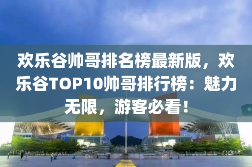 歡樂谷帥哥排名榜最新版，歡樂谷TOP10帥哥排行榜：魅力無限，游客必看！