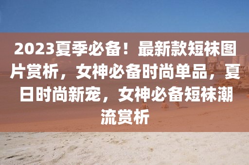 2023夏季必備！最新款短襪圖片賞析，女神必備時(shí)尚單品，夏日時(shí)尚新寵，女神必備短襪潮流賞析