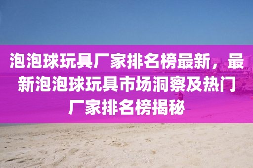泡泡球玩具廠家排名榜最新，最新泡泡球玩具市場洞察及熱門廠家排名榜揭秘