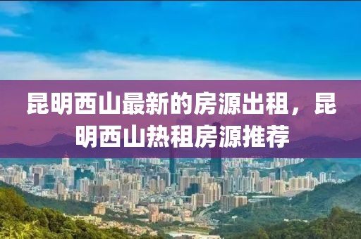 昆明西山最新的房源出租，昆明西山熱租房源推薦