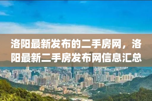 洛陽(yáng)最新發(fā)布的二手房網(wǎng)，洛陽(yáng)最新二手房發(fā)布網(wǎng)信息匯總