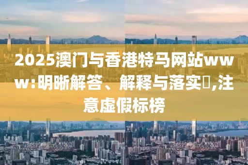 2025澳門與香港特馬網(wǎng)站www:明晰解答、解釋與落實?,注意虛假標榜
