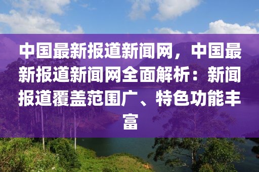 中國最新報道新聞網(wǎng)，中國最新報道新聞網(wǎng)全面解析：新聞報道覆蓋范圍廣、特色功能豐富