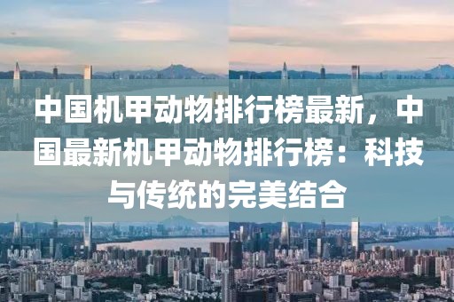 中國(guó)機(jī)甲動(dòng)物排行榜最新，中國(guó)最新機(jī)甲動(dòng)物排行榜：科技與傳統(tǒng)的完美結(jié)合