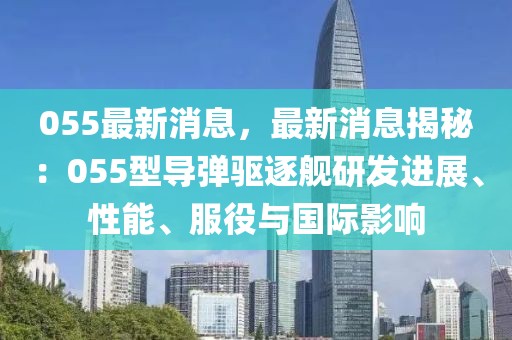 055最新消息，最新消息揭秘：055型導彈驅逐艦研發(fā)進展、性能、服役與國際影響