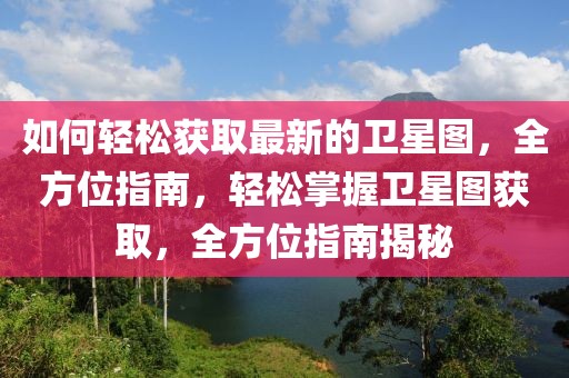 如何輕松獲取最新的衛(wèi)星圖，全方位指南，輕松掌握衛(wèi)星圖獲取，全方位指南揭秘