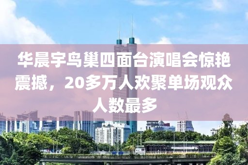 華晨宇鳥巢四面臺演唱會驚艷震撼，20多萬人歡聚單場觀眾人數(shù)最多