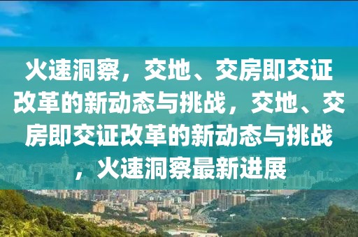 火速洞察，交地、交房即交證改革的新動態(tài)與挑戰(zhàn)，交地、交房即交證改革的新動態(tài)與挑戰(zhàn)，火速洞察最新進(jìn)展