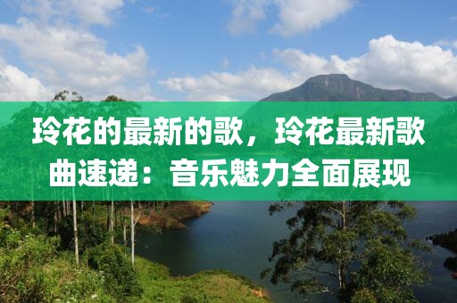 玲花的最新的歌，玲花最新歌曲速遞：音樂魅力全面展現(xiàn)