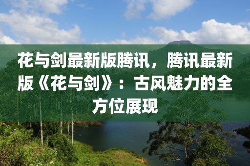 花與劍最新版騰訊，騰訊最新版《花與劍》：古風(fēng)魅力的全方位展現(xiàn)
