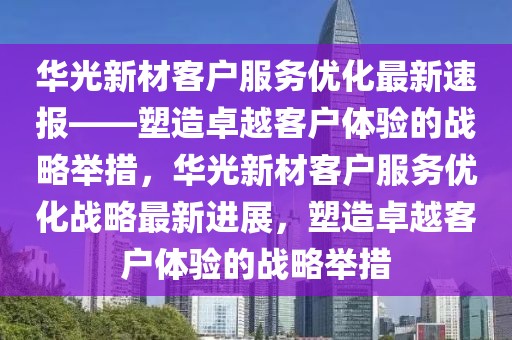 華光新材客戶服務優(yōu)化最新速報——塑造卓越客戶體驗的戰(zhàn)略舉措，華光新材客戶服務優(yōu)化戰(zhàn)略最新進展，塑造卓越客戶體驗的戰(zhàn)略舉措