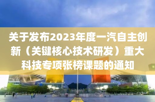 關(guān)于發(fā)布2023年度一汽自主創(chuàng)新（關(guān)鍵核心技術(shù)研發(fā)）重大科技專項(xiàng)張榜課題的通知