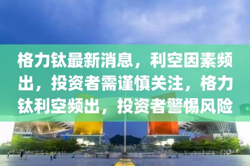 格力鈦最新消息，利空因素頻出，投資者需謹慎關(guān)注，格力鈦利空頻出，投資者警惕風險