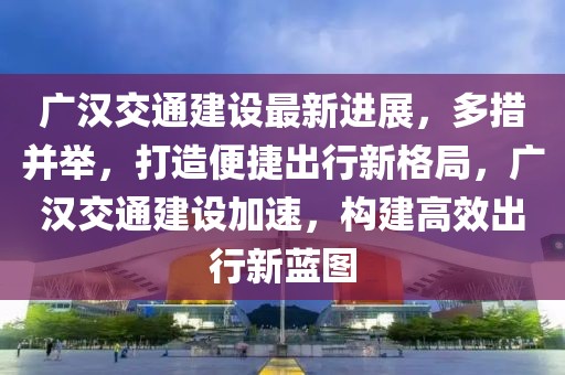 廣漢交通建設(shè)最新進(jìn)展，多措并舉，打造便捷出行新格局，廣漢交通建設(shè)加速，構(gòu)建高效出行新藍(lán)圖