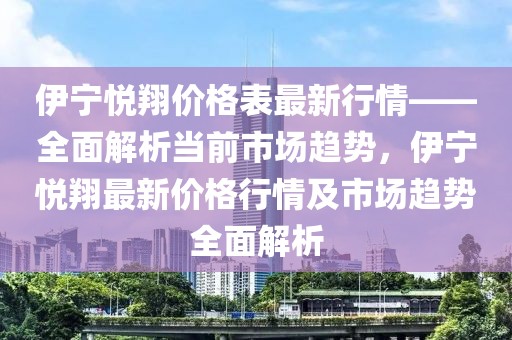伊寧悅翔價(jià)格表最新行情——全面解析當(dāng)前市場(chǎng)趨勢(shì)，伊寧悅翔最新價(jià)格行情及市場(chǎng)趨勢(shì)全面解析